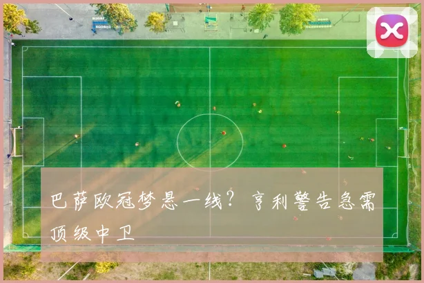 巴萨欧冠梦悬一线？亨利警告急需顶级中卫