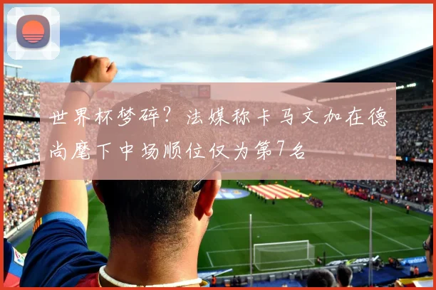 世界杯梦碎?法媒称卡马文加在德尚麾下中场顺位仅为第7名