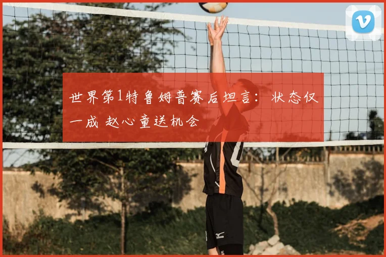 世界第1特鲁姆普赛后坦言:状态仅一成 赵心童送机会