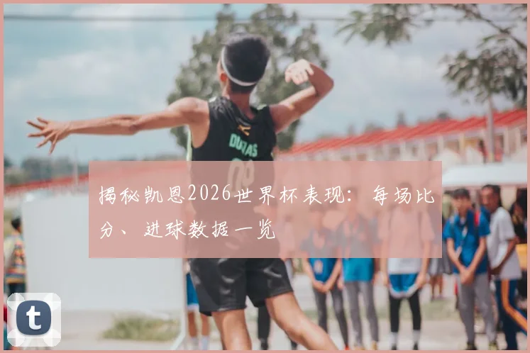 揭秘凯恩2026世界杯表现:每场比分、进球数据一览