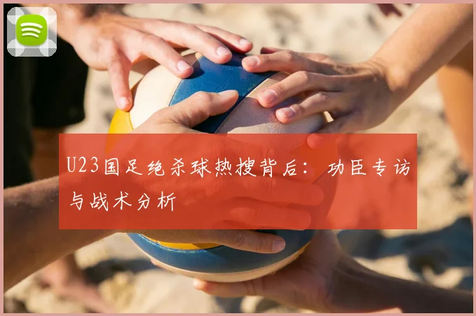 U23国足绝杀球热搜背后:功臣专访与战术分析