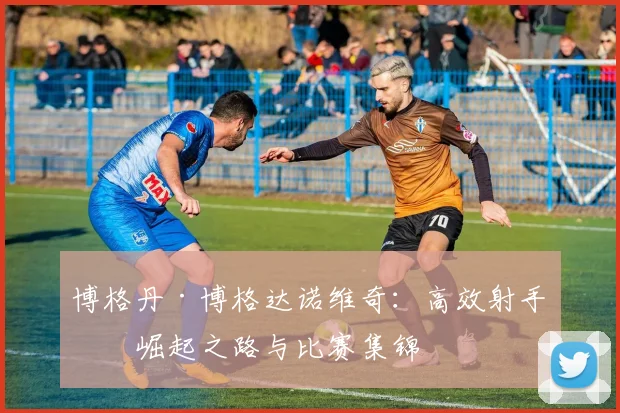 博格丹·博格达诺维奇:高效射手的崛起之路与比赛集锦
