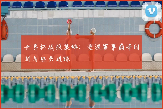 世界杯战报集锦:重温赛事巅峰时刻与经典进球