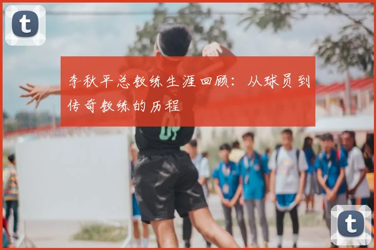 李秋平总教练生涯回顾:从球员到传奇教练的历程
