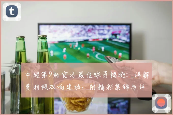 中超第9轮官方最佳球员揭晓：详解费利佩双响建功，附精彩集锦与评选标准