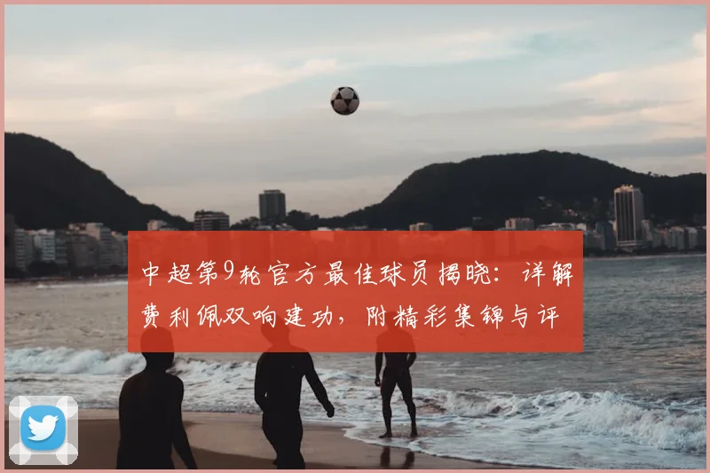 中超第9轮官方最佳球员揭晓:详解费利佩双响建功,附精彩集锦与评选标准