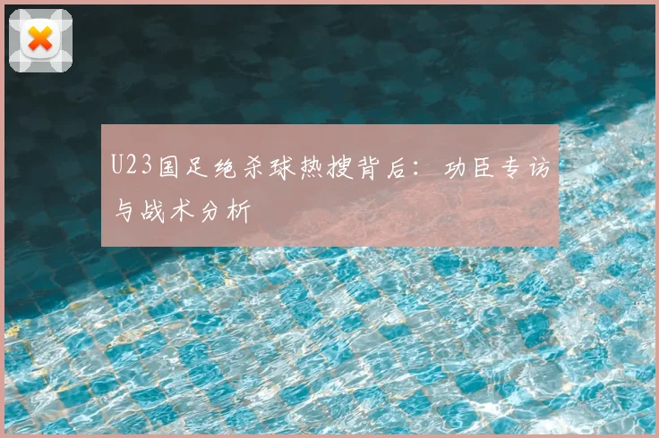 U23国足绝杀球热搜背后：功臣专访与战术分析