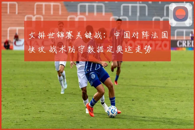 女排世锦赛关键战:中国对阵法国快攻 战术防守数据定奥运走势