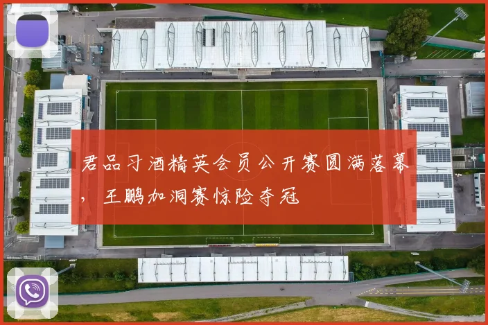 君品习酒精英会员公开赛圆满落幕，王鹏加洞赛惊险夺冠