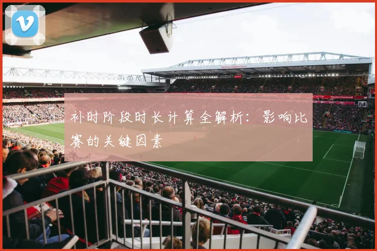 补时阶段时长计算全解析：影响比赛的关键因素