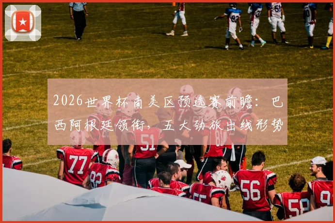 2026世界杯南美区预选赛前瞻：巴西阿根廷领衔，五大劲旅出线形势深度解析