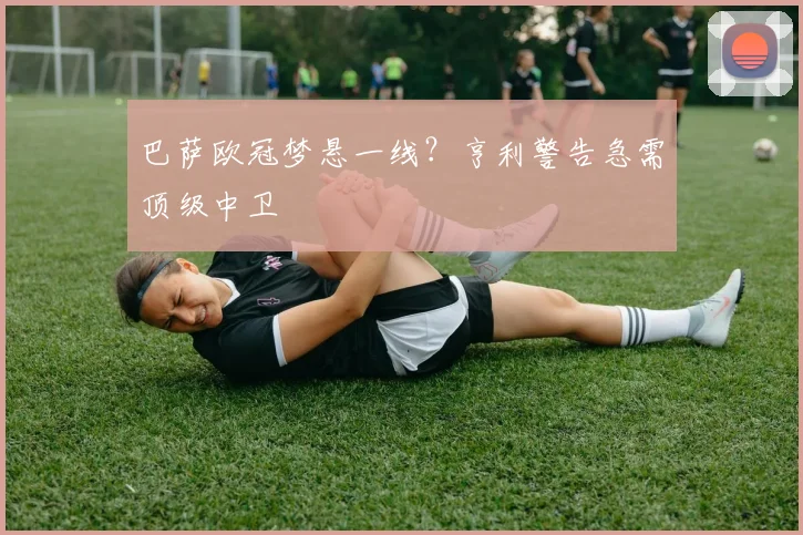 巴萨欧冠梦悬一线？亨利警告急需顶级中卫